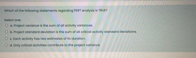 Which of the following statements regarding PERT analysis is TRUE?
Select one:
O a Project variance is the sum of all activity variances.
O b. Project standard deviation is the sum of all critical activity standard deviations.
O c. Each activity has two estimates of its duration.
O d. Only critical activities contribute to the project variance