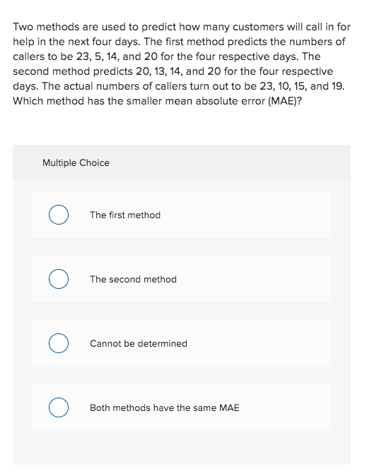 Two methods are used to predict how many customers will call in for
help in the next four days. The first method predicts the numbers of
callers to be 23, 5, 14, and 20 for the four respective days. The
second method predicts 20, 13, 14, and 20 for the four respective
days. The actual numbers of callers turn out to be 23, 10, 15, and 19.
Which method has the smaller mean absolute error (MAE)?
Multiple Choice
The first method
The second method
Cannot be determined
Both methods have the same MAE