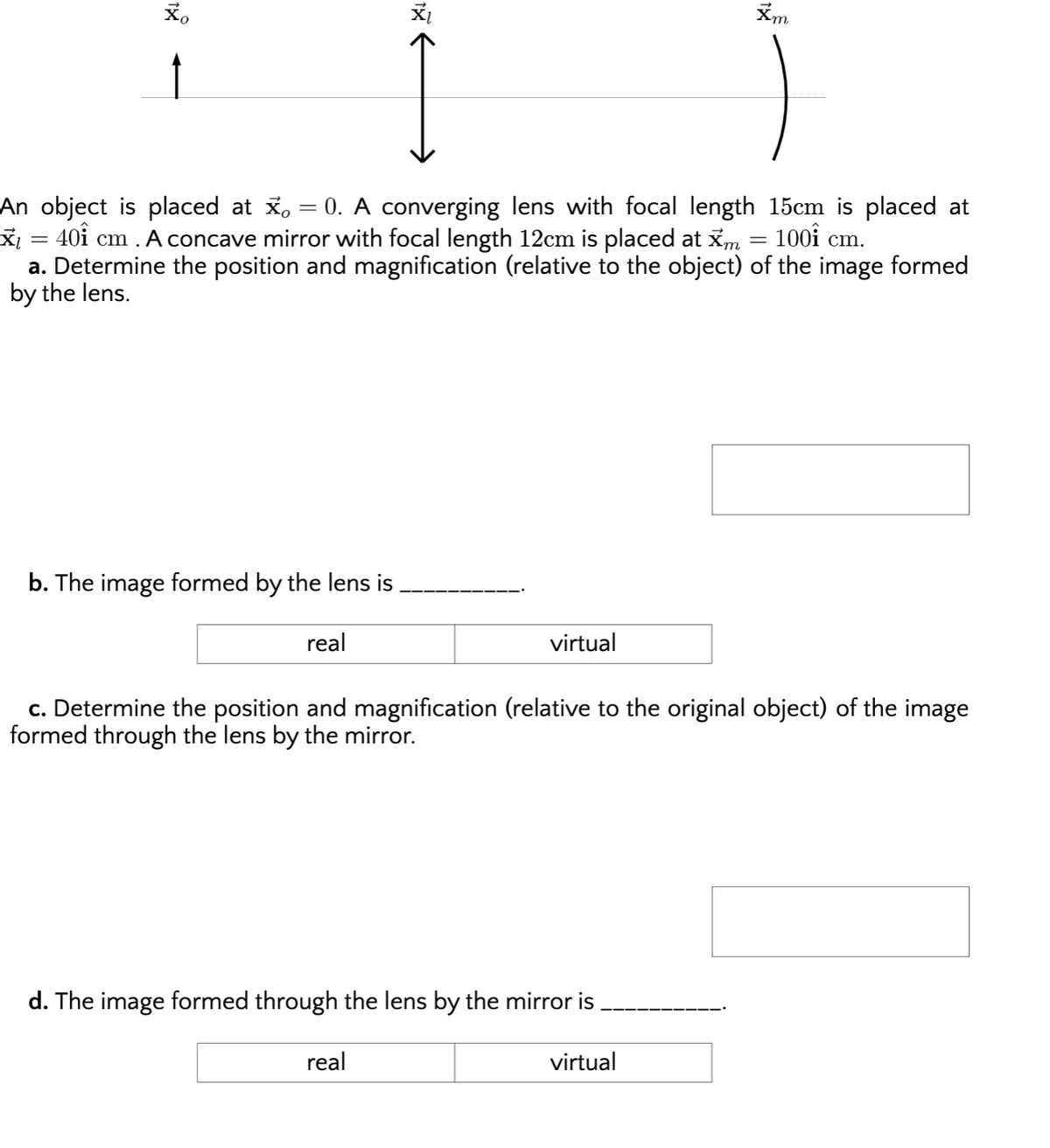 Xm
An object is placed at x,
X¡ = 40i cm . A concave mirror with focal length 12cm is placed at xm = 100i cm.
a. Determine the position and magnification (relative to the object) of the image formed
by the lens.
0. A converging lens with focal length 15cm is placed at
b. The image formed by the lens is
real
virtual
c. Determine the position and magnification (relative to the original object) of the image
formed through the lens by the mirror.
d. The image formed through the lens by the mirror is
real
virtual
