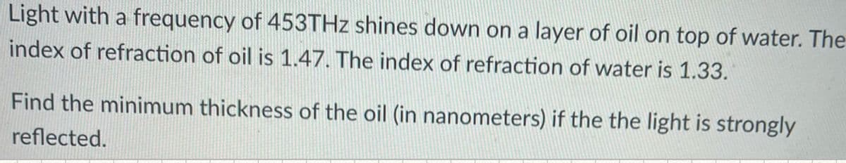 Light with a frequency of 453THZ shines down on a layer of oil on top of water. The
index of refraction of oil is 1.47. The index of refraction of water is 1.33.
Find the minimum thickness of the oil (in nanometers) if the the light is strongly
reflected.
