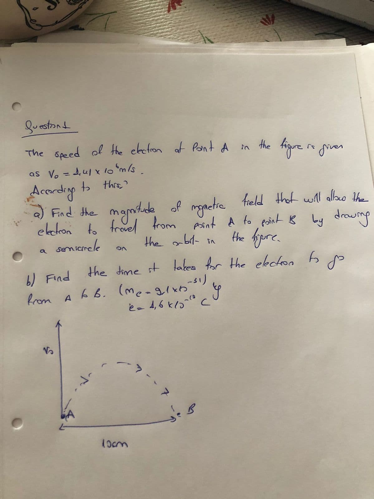 Suestond
The speed of the ebctron af Pont A m
the
higure grver
as Vo =d,ul x 1o m/s
tb thrs?
Acordig
a) Find the mamtede of monetie
elcron to frovel
senierele
freld thot will allaco the
from Asint A fo point B by drowmp
the fere
the abil- in
a
the dime st takes for the ekcton
6) Find
from A
6 B. (me-g/xb
é- 4,6 klo" c
しゅ5
1ocm
