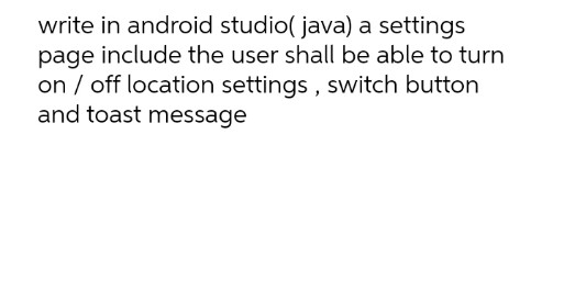 write in android studio( java) a settings
page include the user shall be able to turn
on / off location settings , switch button
and toast message
