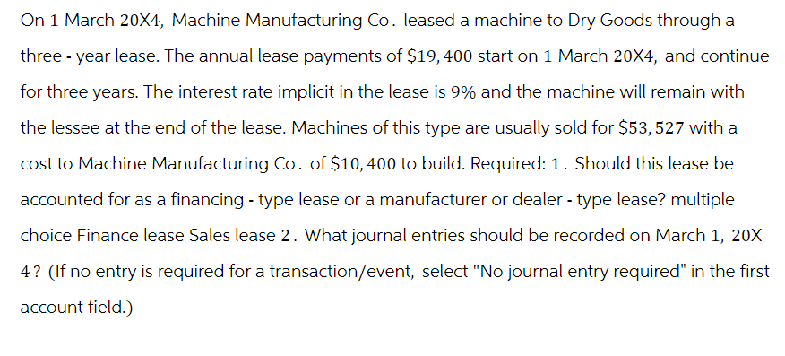 On 1 March 20X4, Machine Manufacturing Co. leased a machine to Dry Goods through a
three-year lease. The annual lease payments of $19,400 start on 1 March 20X4, and continue
for three years. The interest rate implicit in the lease is 9% and the machine will remain with
the lessee at the end of the lease. Machines of this type are usually sold for $53,527 with a
cost to Machine Manufacturing Co. of $10,400 to build. Required: 1. Should this lease be
accounted for as a financing - type lease or a manufacturer or dealer - type lease? multiple
choice Finance lease Sales lease 2. What journal entries should be recorded on March 1, 20X
4? (If no entry is required for a transaction/event, select "No journal entry required" in the first
account field.)