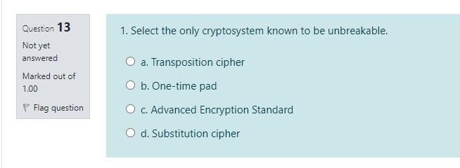 Question 13
1. Select the only cryptosystem known to be unbreakable.
Not yet
answered
O a. Transposition cipher
Marked out of
O b. One-time pad
1.00
P Flag question
O c. Advanced Encryption Standard
O d. Substitution cipher
