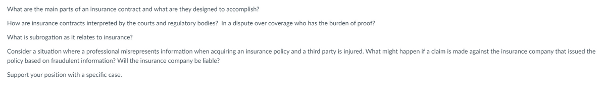 What are the main parts of an insurance contract and what are they designed to accomplish?
How are insurance contracts interpreted by the courts and regulatory bodies? In a dispute over coverage who has the burden of proof?
What is subrogation as it relates to insurance?
Consider a situation where a professional misrepresents information when acquiring an insurance policy and a third party is injured. What might happen if a claim is made against the insurance company that issued the
policy based on fraudulent information? Will the insurance company be liable?
Support your position with a specific case.