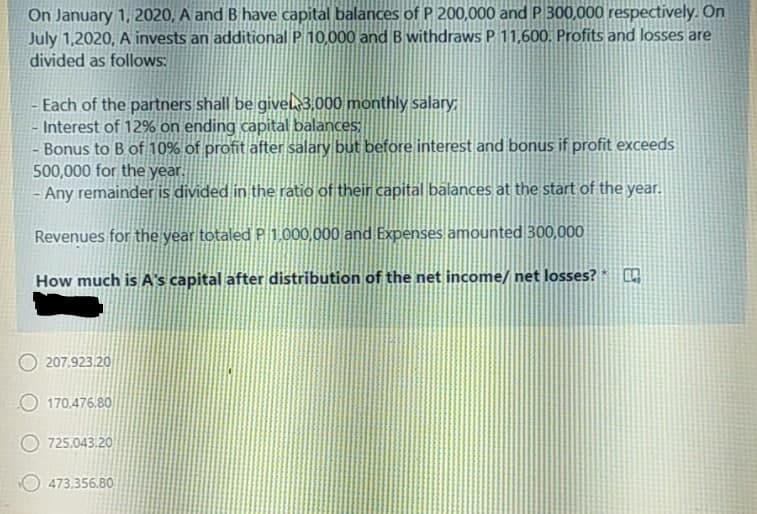 On January 1, 2020, A and B have capital balances of P 200,000 and P 300,000 respectively. On
July 1,2020, A invests an additional P 10,000 and B withdraws P 11,600. Profits and losses are
divided as follows:
Each of the partners shall be givek3,000 monthly salary
- Interest of 12% on ending capital balances
- Bonus to B of 10% of profit after salary but before interest and bonus if profit exceeds
500,000 for the year.
- Any remainder is divided in the ratio of their capital balances at the start of the year.
Revenues for the year totaled P 1.000,000 and Expenses amounted 300,000
How much is A's capital after distribution of the net income/ net losses? O
207,923.20
170,476.80
725,043.20
473,356.80
