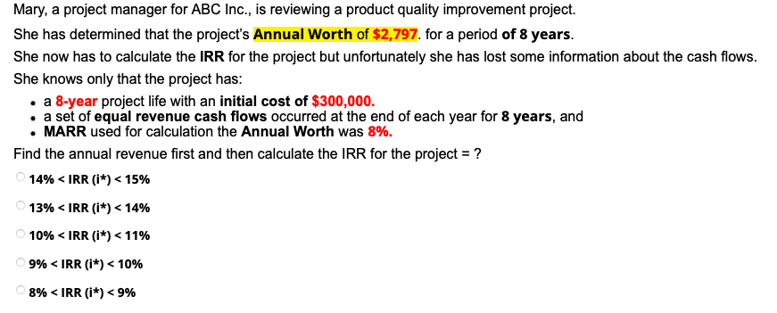 Mary, a project manager for ABC Ic., is reviewing a product quality improvement project.
She has determined that the project's Annual Worth of $2,797. for a period of 8 years.
She now has to calculate the IRR for the project but unfortunately she has lost some information about the cash flows.
She knows only that the project has:
• a 8-year project life with an initial cost of $300,000.
• a set of equal revenue cash flows occurred at the end of each year for 8 years, and
• MARR used for calculation the Annual Worth was 8%.
Find the annual revenue first and then calculate the IRR for the project = ?
14% < IRR (i*) < 15%
O 13% < IRR (i*) < 14%
10% < IRR (i*) <11%
9% < IRR (i*) < 10%
8% < IRR (i*) < 9%
O O O O
