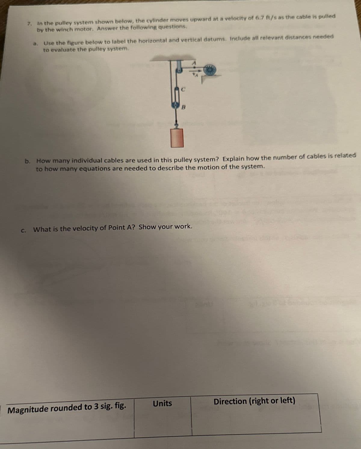 7. In the pulley system shown below, the cylinder moves upward at a velocity of 6.7 ft/s as the cable is pulled
by the winch motor. Answer the following questions.
a. Use the figure below to label the horizontal and vertical datums. Include all relevant distances needed
to evaluate the pulley system.
C
b. How many individual cables are used in this pulley system? Explain how the number of cables is related
to how many equations are needed to describe the motion of the system.
Magnitude rounded to 3 sig. fig.
B
C. What is the velocity of Point A? Show your work.
Units
Direction (right or left)