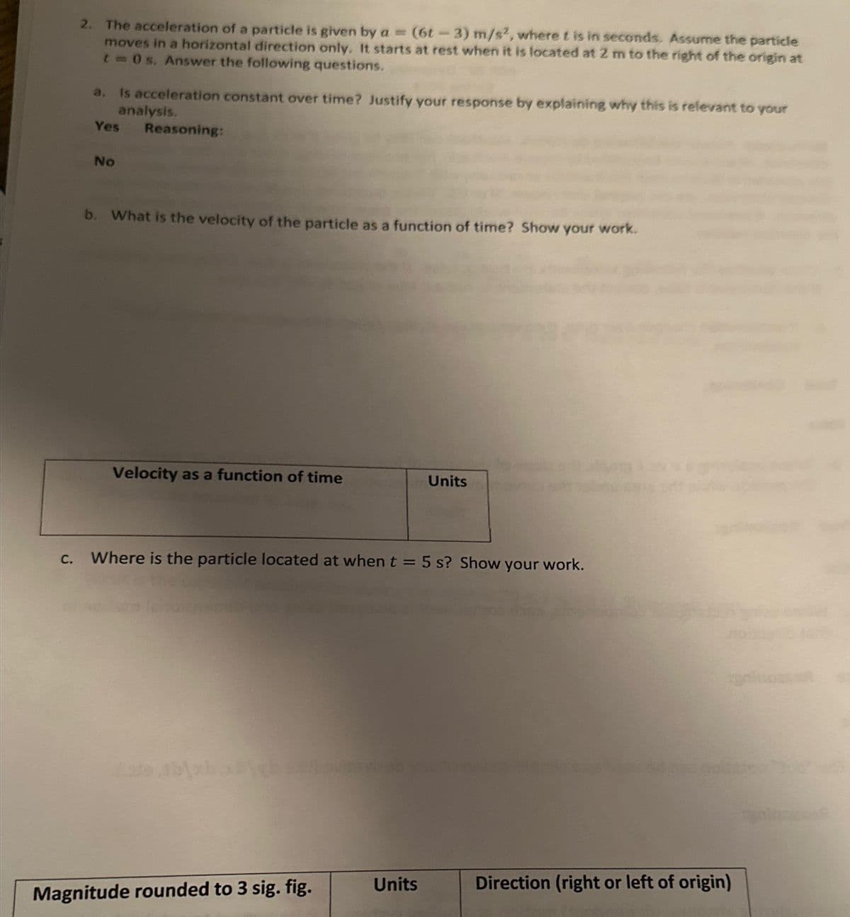 2. The acceleration of a particle is given by a = (6t-3) m/s2, where t is in seconds. Assume the particle
moves in a horizontal direction only. It starts at rest when it is located at 2 m to the right of the origin at
t = 0 s. Answer the following questions.
a. Is acceleration constant over time? Justify your response by explaining why this is relevant to your
analysis.
Yes Reasoning:
No
b. What is the velocity of the particle as a function of time? Show your work.
Velocity as a function of time
C. Where is the particle located at when t = 5 s? Show your work.
Magnitude rounded to 3 sig. fig.
Units
Units
Direction (right or left of origin)