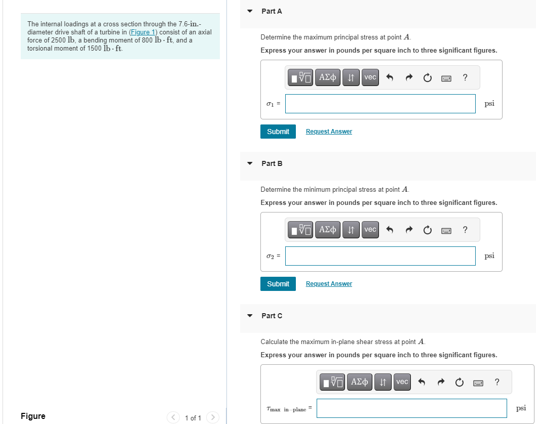 The internal loadings at a cross section through the 7.6-in.-
diameter drive shaft of a turbine in (Figure 1) consist of an axial
force of 2500 lb, a bending moment of 800 lb-ft, and a
torsional moment of 1500 lb. ft.
Figure
< 1 of 1 >
Part A
Determine the maximum principal stress at point A.
Express your answer in pounds per square inch to three significant figures.
01 =
Submit
Part B
02 =
Submit
VAΣo vec
Part C
Request Answer
Determine the minimum principal stress at point A.
Express your answer in pounds per square inch to three significant figures.
VAΣ vec 6
Request Answer
Tmax in-plane
?
=
VAΣo↓ vec
psi
?
Calculate the maximum in-plane shear stress at point A.
Express your answer in pounds per square inch to three significant figures.
psi
?
psi