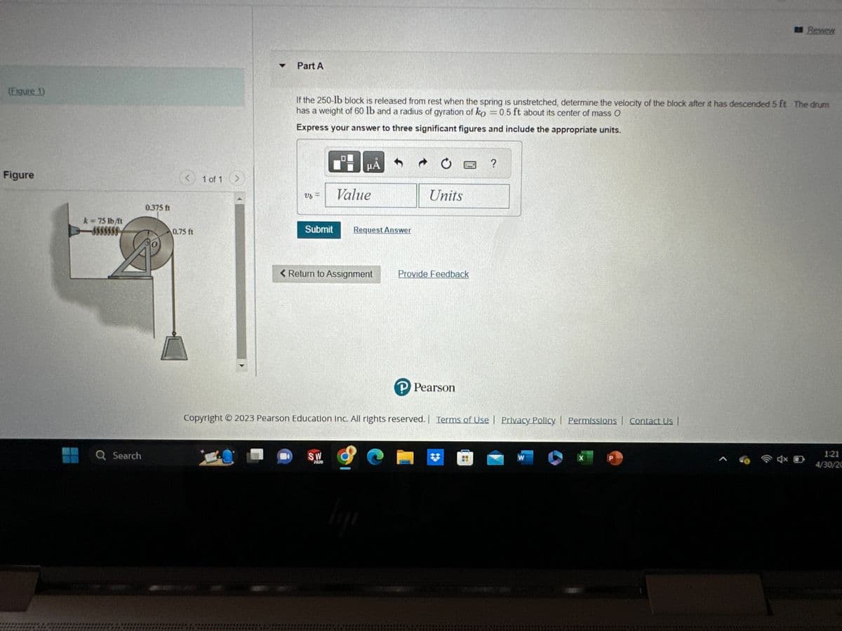 (Figure 1)
Figure
k = 75 lb/ft
Q Search
0.375 ft
0.75 ft
1 of 1
>
Part A
If the 250-lb block is released from rest when the spring is unstretched, determine the velocity of the block after it has descended 5 ft The drum
has a weight of 60 lb and a radius of gyration of ko = 0.5 ft about its center of mass O
Express your answer to three significant figures and include the appropriate units.
Uf =
μA
Value
Submit Request Answer
< Return to Assignment
SW
2020
Units
ligji
Provide Feedback
P Pearson
Copyright © 2023 Pearson Education Inc. All rights reserved. | Terms of Use | Privacy Policy | Permissions | Contact Us |
?
W
P
Review
A
1:21
4/30/20