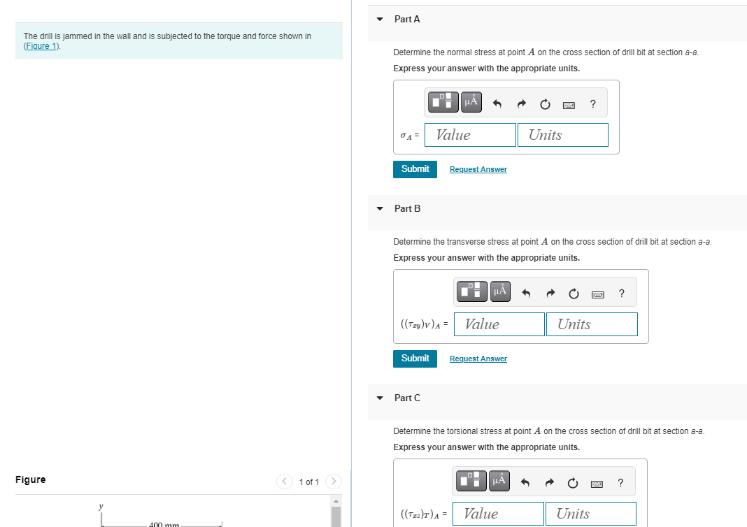 The drill is jammed in the wall and is subjected to the torque and force shown in
(Figure 1).
Figure
400 mm.
< 1 of 1 >
Part A
Determine the normal stress at point A on the cross section of drill bit at section a-a.
Express your answer with the appropriate units.
σA=
Submit
Part B
Value
((Tzy)V) A =
Submit
Part C
Determine the transverse stress at point A on the cross section of drill bit at section a-a.
Express your answer with the appropriate units.
Request Answer
((Tzz)T) A =
HA
Value
Request Answer
Units
μÀ
?
Value
Determine the torsional stress at point A on the cross section of drill bit at section a-a
Express your answer with the appropriate units.
Units
?
Units
?