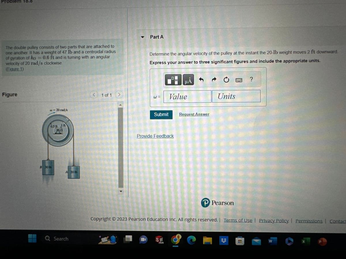 Problem
The double pulley consists of two parts that are attached to
one another. It has a weight of 47 lb and a centroidal radius
of gyration of ko = 0.6 ft and is turning with an angular
velocity of 20 rad/s clockwise.
(Figure 1)
Figure
- 20 rad/s
05h in
ng
B 30 lb
Q Search
1 of 1 >
Part A
Determine the angular velocity of the pulley at the instant the 20-lb weight moves 2 ft downward
Express your answer to three significant figures and include the appropriate units.
W =
Submit
Provide Feedback
μА
Value
SW
2020
Request Answer
Ċ
Units
P Pearson
MEETI
?
Copyright © 2023 Pearson Education Inc. All rights reserved. | Terms of Use | Privacy Policy | Permissions | Contact
W
X
P
