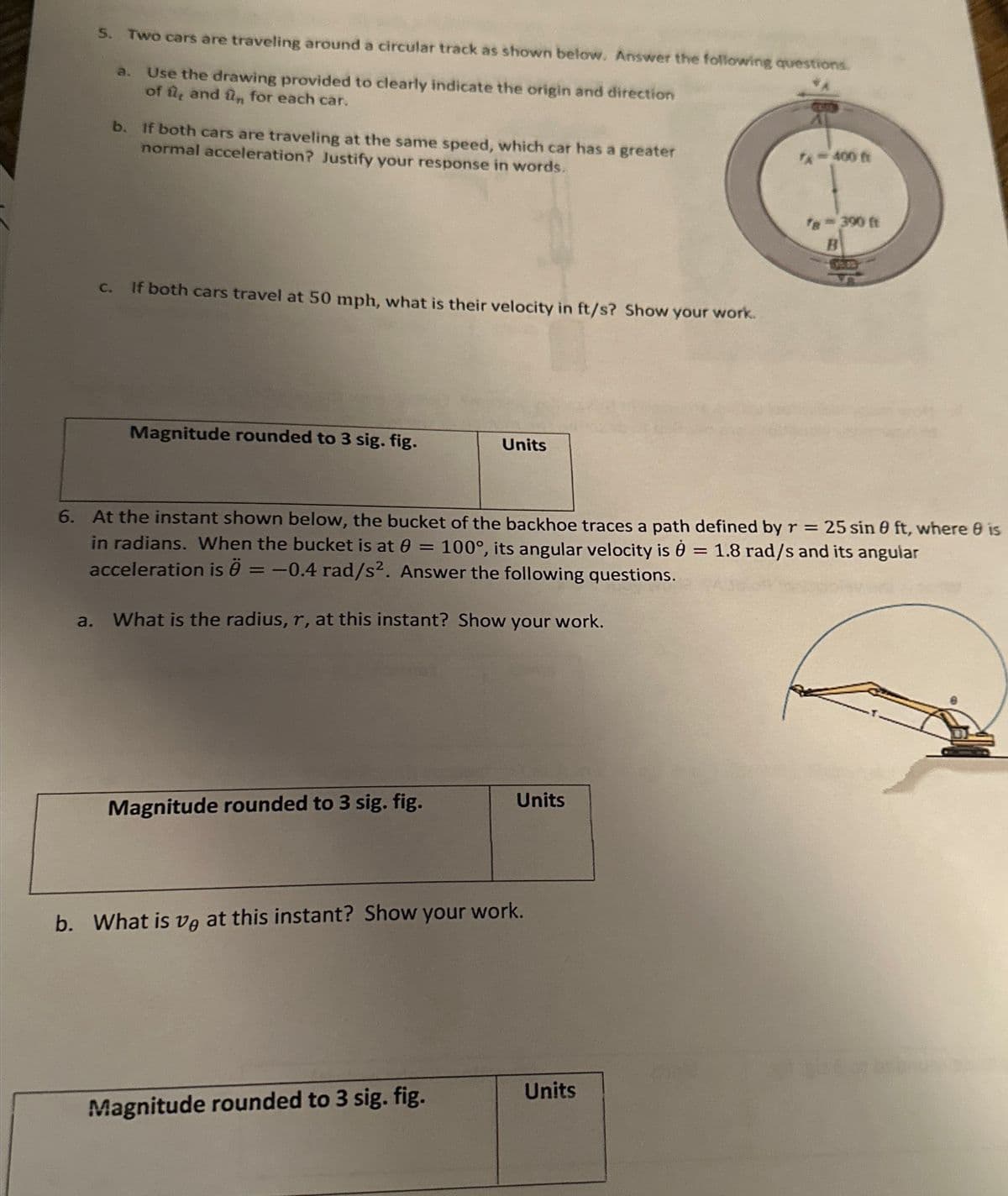 5. Two cars are traveling around a circular track as shown below. Answer the following questions.
a.
Use the drawing provided to clearly indicate the origin and direction
of û, and ûn for each car.
a.
b. If both cars are traveling at the same speed, which car has a greater
normal acceleration? Justify your response in words.
C.
If both cars travel at 50 mph, what is their velocity in ft/s? Show your work.
Magnitude rounded to 3 sig. fig.
Magnitude rounded to 3 sig. fig.
Units
6. At the instant shown below, the bucket of the backhoe traces a path defined by r = 25 sin 0 ft, where 8 is
in radians. When the bucket is at 0 = 100°, its angular velocity is 1.8 rad/s and its angular
acceleration is Ö = -0.4 rad/s2. Answer the following questions.
What is the radius, r, at this instant? Show your work.
Magnitude rounded to 3 sig. fig.
Units
b. What is ve at this instant? Show your work.
Units
7-400 ft
=
fe= 390 ft
B