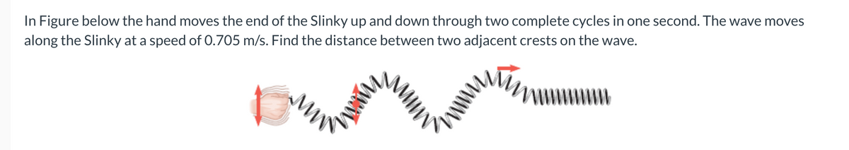 In Figure below the hand moves the end of the Slinky up and down through two complete cycles in one second. The wave moves
along the Slinky at a speed of 0.705 m/s. Find the distance between two adjacent crests on the wave.
