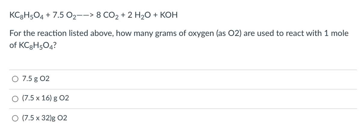 KC3H504 + 7.5 O2--> 8 CO2 + 2 H2O + KOH
For the reaction listed above, how many grams of oxygen (as 02) are used to react with 1 mole
of KC3H504?
7.5 g 02
(7.5 x 16) g 02
O (7.5 x 32)g O2
