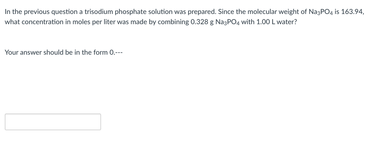 In the previous question a trisodium phosphate solution was prepared. Since the molecular weight of Na3PO4 is 163.94,
what concentration in moles per liter was made by combining 0.328 g Na3PO4 with 1.00 L water?
Your answer should be in the form 0.---
