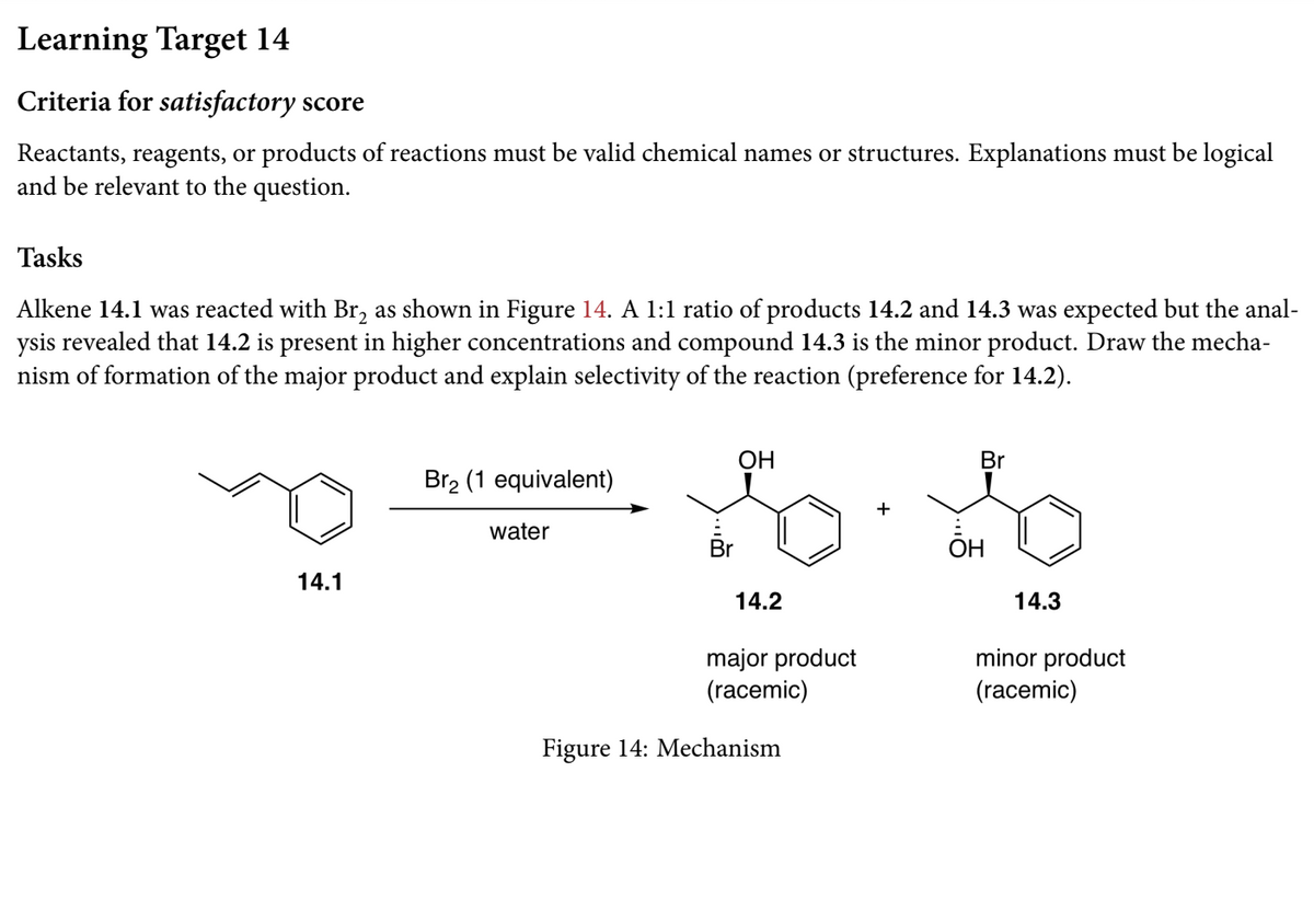 Learning Target 14
Criteria for satisfactory score
Reactants, reagents, or products of reactions must be valid chemical names or structures. Explanations must be logical
and be relevant to the question.
Tasks
Alkene 14.1 was reacted with Br, as shown in Figure 14. A 1:1 ratio of products 14.2 and 14.3 was expected but the anal-
ysis revealed that 14.2 is present in higher concentrations and compound 14.3 is the minor product. Draw the mecha-
nism of formation of the major product and explain selectivity of the reaction (preference for 14.2).
ОН
Br
Br2 (1 equivalent)
water
Br
OH
14.1
14.2
14.3
major product
(racemic)
minor product
(racemic)
Figure 14: Mechanism
