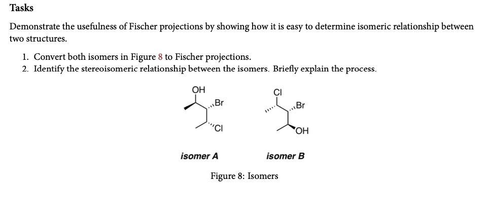 Tasks
Demonstrate the usefulness of Fischer projections by showing how it is easy to determine isomeric relationship between
two structures.
1. Convert both isomers in Figure 8 to Fischer projections.
2. Identify the stereoisomeric relationship between the isomers. Briefly explain the process.
ОН
CI
Br
„Br
"CI
HO,
isomer A
isomer B
Figure 8: Isomers
