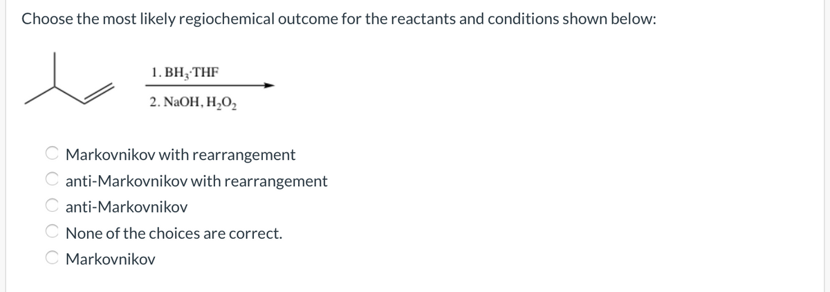 Choose the most likely regiochemical outcome for the reactants and conditions shown below:
1. BH;THF
2. NaOH, H,O2
Markovnikov with rearrangement
C anti-Markovnikov with rearrangement
C anti-Markovnikov
C None of the choices are correct.
C Markovnikov
