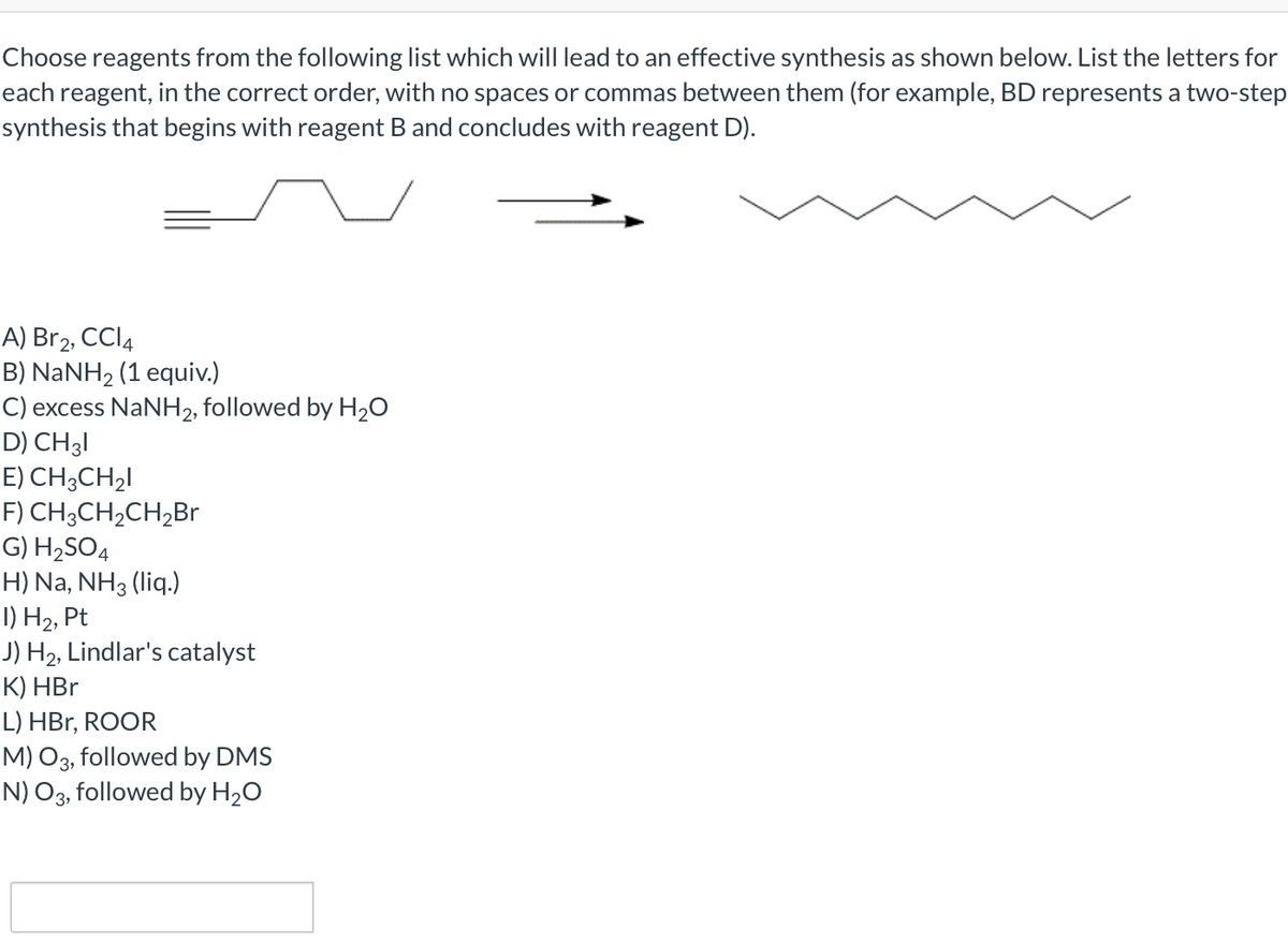 Choose reagents from the following list which will lead to an effective synthesis as shown below. List the letters for
each reagent, in the correct order, with no spaces or commas between them (for example, BD represents a two-step
synthesis that begins with reagent B and concludes with reagent D).
A) Br2, CCI4
B) NaNH2 (1 equiv.)
C) excess NaNH2, followed by H20
D) CH3I
E) CH;CH2I
F) CH3CH2CH2Br
G) H2SO4
H) Na, NH3 (liq.)
I) H2, Pt
J) H2, Lindlar's catalyst
К) НBr
L) HBr, ROOR
M) O3, followed by DMS
N) O3, followed by H20
