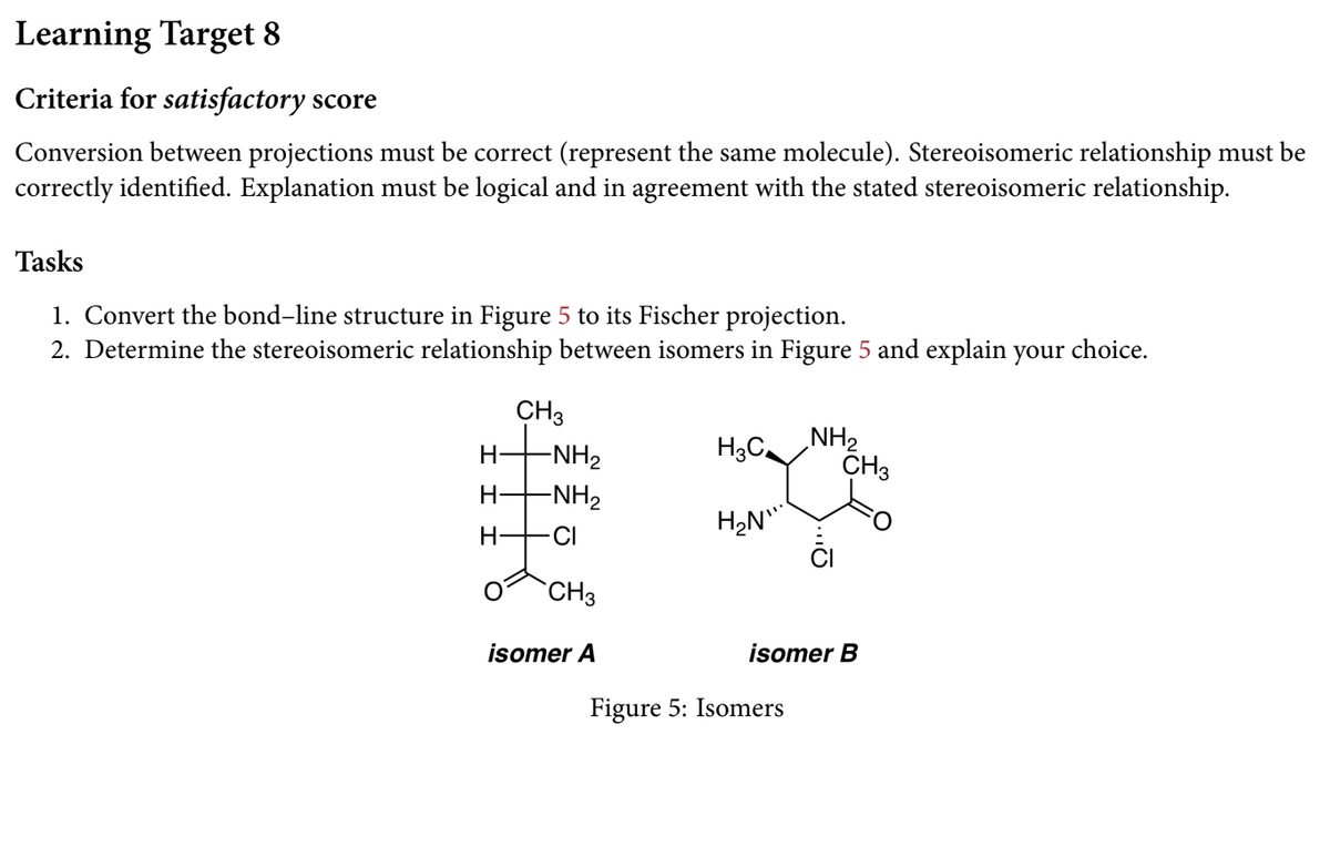 Learning Target 8
Criteria for satisfactory score
Conversion between projections must be correct (represent the same molecule). Stereoisomeric relationship must be
correctly identified. Explanation must be logical and in agreement with the stated stereoisomeric relationship.
Tasks
1. Convert the bond-line structure in Figure 5 to its Fischer projection.
2. Determine the stereoisomeric relationship between isomers in Figure 5 and explain your choice.
CH3
NH2
CH3
-NH2
H-
-NH2
H2N"
H-
CI
`CH3
isomer A
isomer B
Figure 5: Isomers

