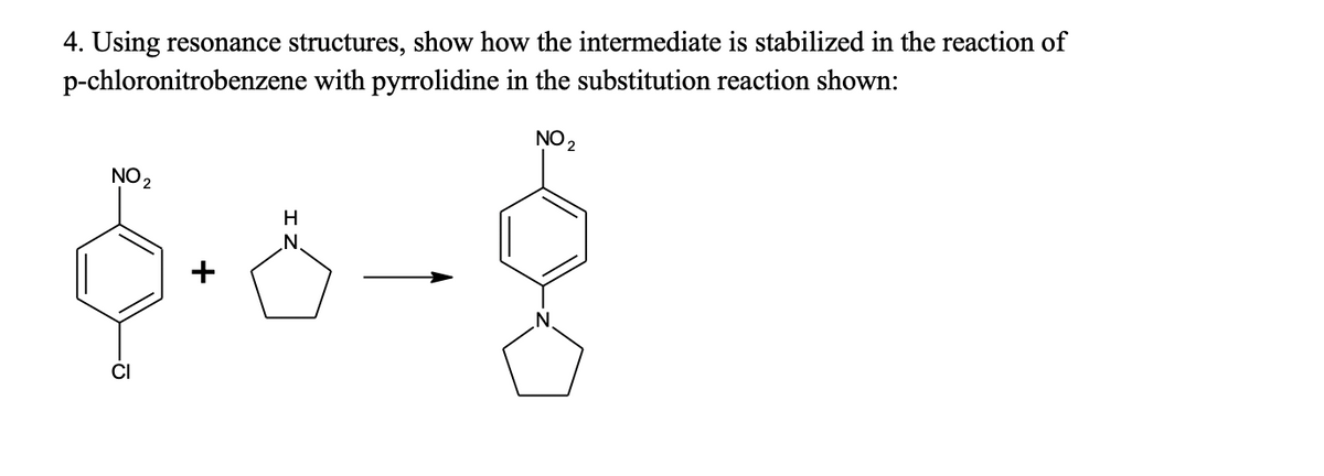 4. Using resonance structures, show how the intermediate is stabilized in the reaction of
p-chloronitrobenzene with pyrrolidine in the substitution reaction shown:
NO 2
NO2
H
N.
N
CI
+

