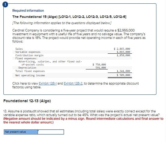 !
Required Information
The Foundational 15 (Algo) [LO12-1, LO12-2, LO12-3, LO12-5, LO12-6]
[The following information applies to the questions displayed below.]
Cardinal Company is considering a five-year project that would require a $2,955,000
Investment in equipment with a useful life of five years and no salvage value. The company's
discount rate is 18%. The project would provide net operating Income In each of five years as
follows:
Sales
Variable expenses
Contribution margin
Fixed expenses:
of-pocket costs
Depreciation
Advertising, salaries, and other fixed out-
$ 750,000
591,000
Total fixed expenses
$ 2,865,000
1,015,000
1,850,000
1,341,000
$ 509,000
Net operating income
Click here to view Exhibit 12B-1 and Exhibit 12B-2, to determine the appropriate discount
factor(s) using table.
Foundational 12-13 (Algo)
13. Assume a postaudit showed that all estimates (including total sales) were exactly correct except for the
variable expense ratio, which actually turned out to be 45%. What was the project's actual net present value?
(Negative amount should be indicated by a minus sign. Round Intermediate calculations and final answer to
the nearest whole dollar amount.)
Net present value