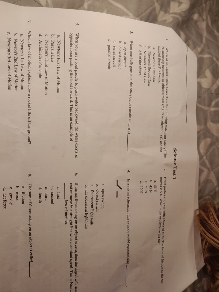 5.
7.
3.
1.
ame:
Which of Newton's Three Laws does the following statement satisfy? The
relationship between an object's mass (m), its acceleration (a), and the
applied force F is F-ma.
a. Newton's First Law
b. Newton's Second Law
c. Newton's Third Law
d. All of the above
When one bulb goes out, the other bulbs remain lit in a(n).
a. open circuit
b. closed circuit
c. series circuit
d. parallel circuit
When you use a boat paddle to push water backward, the water exerts an
opposite force pushing the boat forward. This is an example of
a. Newton's First Law of Motion
b. Pascal's Law
Science Test 1
c. Newton's Third Law of Motion
d. Archimedes Principle
Which law of motion explains how a rocket lifts off the ground?
a. Newton's 1st Law of Motion
b. Newton's 2nd Law of Motion
c. Newton's 3rd Law of Motion
2.
4.
Brant pushes a toy car with a force of 50 N. The force of friction as the car
moves is 5 N. What is the net force on the car?
a. 55 N
b. 45 N
8.
c. 50 N
d. 10 N
In a circuit schematic, this symbol would represent a(n).
a. open switch
b. closed switch
c. fluorescent light bulb
d. incandescent light bulb
6.
If the net force acting on an object is zero, then the object will rem-
rest or move in a straight line with a constant speed. This is Newto
law of motion.
a. first
b. second
c. third
d. fourth
The sum of forces acting on an object is called_
a. friction
b. mass
c. gravity
d. net force