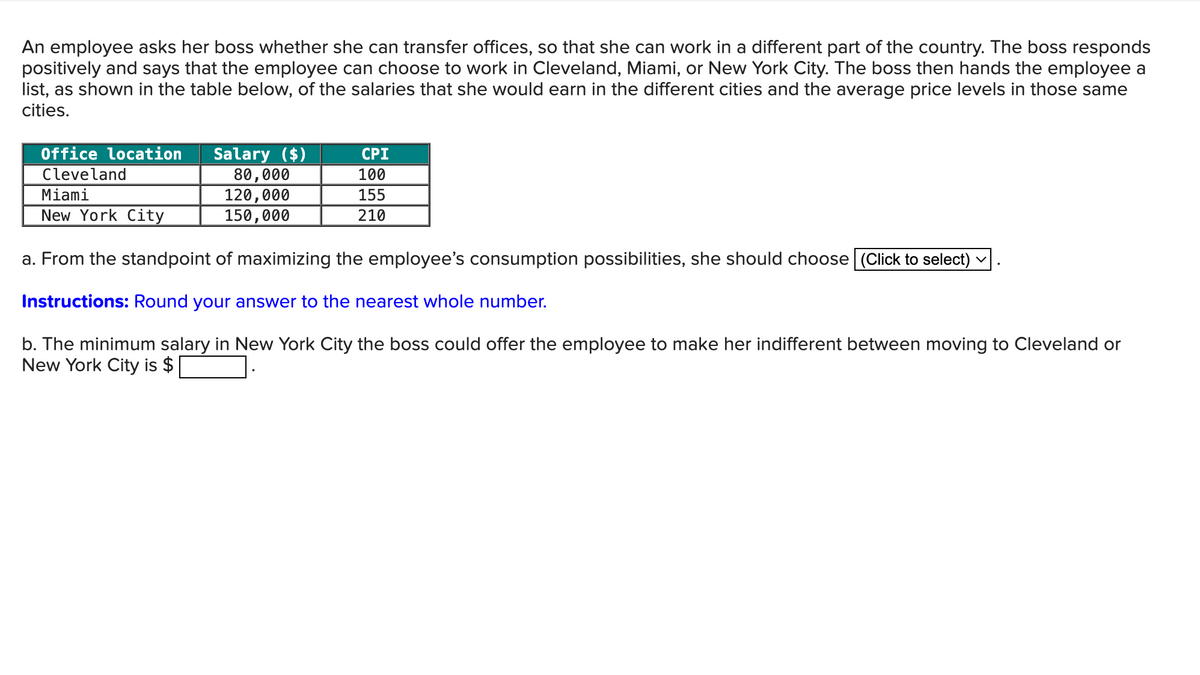 An employee asks her boss whether she can transfer offices, so that she can work in a different part of the country. The boss responds
positively and says that the employee can choose to work in Cleveland, Miami, or New York City. The boss then hands the employee a
list, as shown in the table below, of the salaries that she would earn in the different cities and the average price levels in those same
cities.
Office location
Cleveland
Miami
Salary ($)
CPI
New York City
80,000
120,000
150,000
100
155
210
a. From the standpoint of maximizing the employee's consumption possibilities, she should choose (Click to select)
Instructions: Round your answer to the nearest whole number.
✓
b. The minimum salary in New York City the boss could offer the employee to make her indifferent between moving to Cleveland or
New York City is $