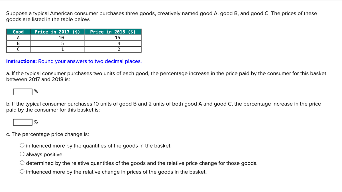 Suppose a typical American consumer purchases three goods, creatively named good A, good B, and good C. The prices of these
goods are listed in the table below.
Good
Price in 2017 ($)
Price in 2018 ($)
A
10
15
B
C
5
1
4
2
Instructions: Round your answers to two decimal places.
a. If the typical consumer purchases two units of each good, the percentage increase in the price paid by the consumer for this basket
between 2017 and 2018 is:
%
b. If the typical consumer purchases 10 units of good B and 2 units of both good A and good C, the percentage increase in the price
paid by the consumer for this basket is:
%
c. The percentage price change is:
O influenced more by the quantities of the goods in the basket.
always positive.
determined by the relative quantities of the goods and the relative price change for those goods.
O influenced more by the relative change in prices of the goods in the basket.