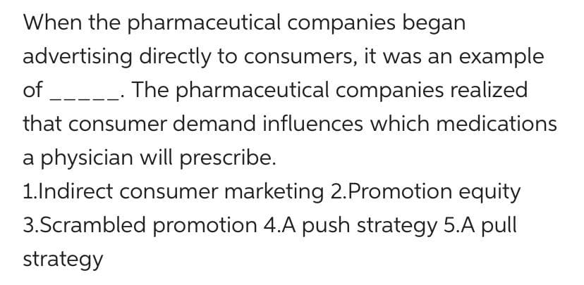 When the pharmaceutical companies began
advertising directly to consumers, it was an example
of
----- The pharmaceutical companies realized
that consumer demand influences which medications
a physician will prescribe.
1.Indirect consumer marketing 2.Promotion equity
3.Scrambled promotion 4.A push strategy 5.A pull
strategy
