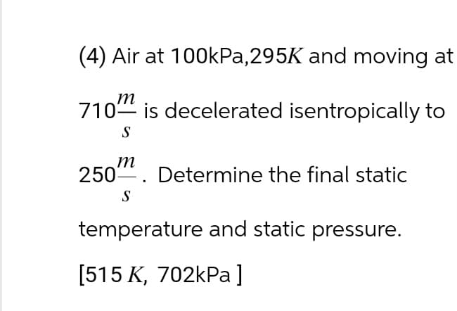 (4) Air at 100kPa, 295K and moving at
m
710 is decelerated isentropically to
S
m
250. Determine the final static
S
temperature and static pressure.
[515 K, 702kPa]