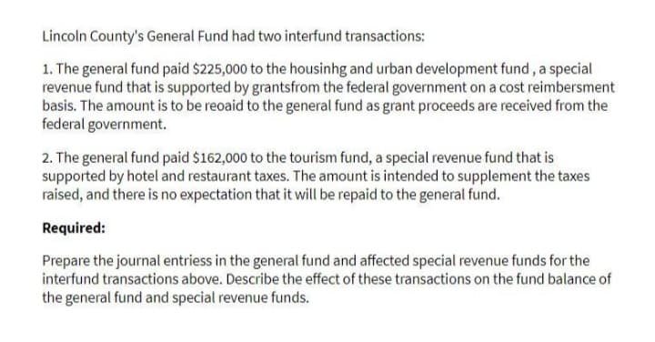 Lincoln County's General Fund had two interfund transactions:
1. The general fund paid $225,000 to the housinhg and urban development fund, a special
revenue fund that is supported by grantsfrom the federal government on a cost reimbersment
basis. The amount is to be reoaid to the general fund as grant proceeds are received from the
federal government.
2. The general fund paid $162,000 to the tourism fund, a special revenue fund that is
supported by hotel and restaurant taxes. The amount is intended to supplement the taxes
raised, and there is no expectation that it will be repaid to the general fund.
Required:
Prepare the journal entriess in the general fund and affected special revenue funds for the
interfund transactions above. Describe the effect of these transactions on the fund balance of
the general fund and special revenue funds.
