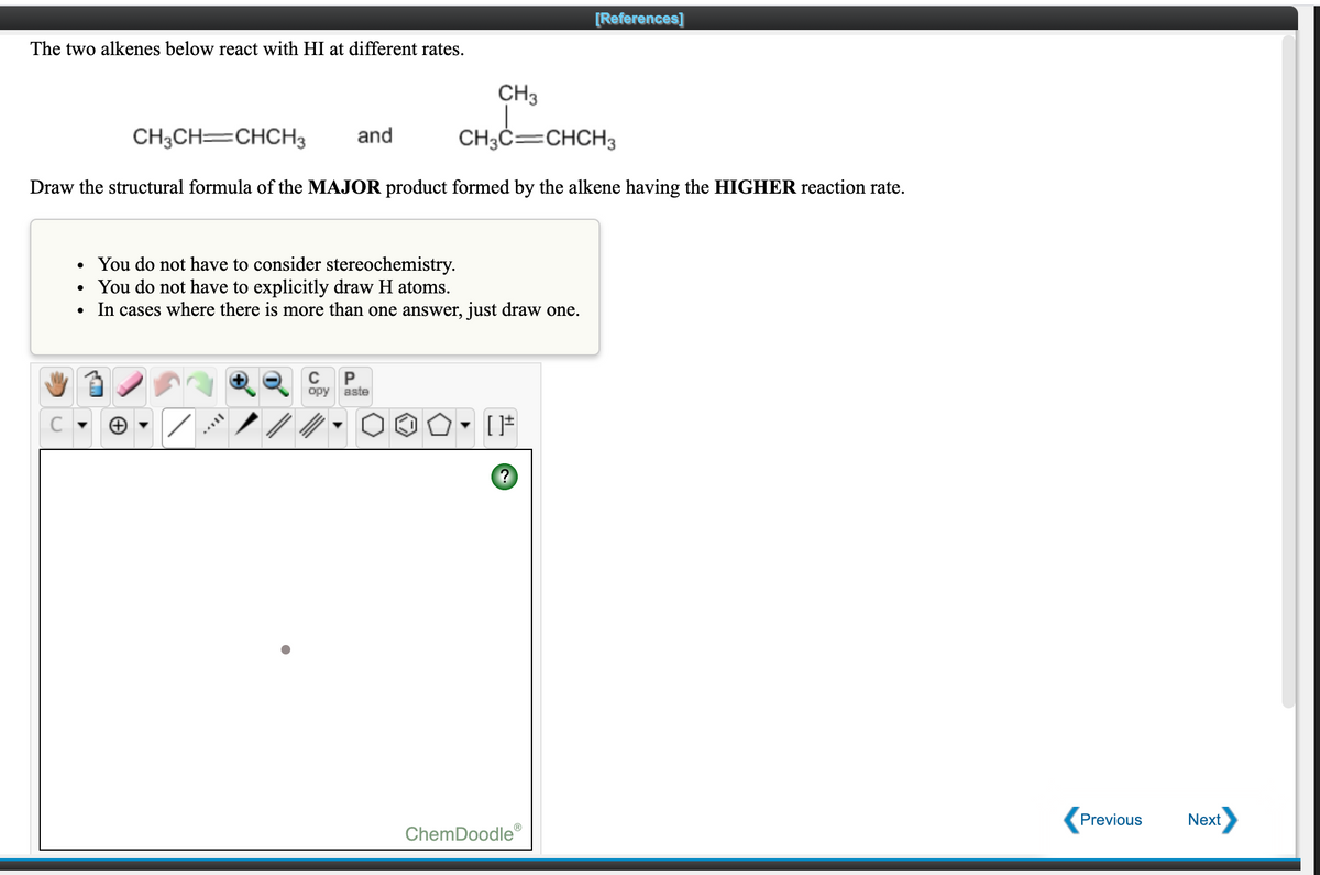 [References]
The two alkenes below react with HI at different rates.
CH3
CH3CH=CHCH3
and
CH;ċ=CHCH3
Draw the structural formula of the MAJOR product formed by the alkene having the HIGHER reaction rate.
You do not have to consider stereochemistry.
• You do not have to explicitly draw H atoms.
In cases where there is more than one answer, just draw one.
C
P
opy
aste
Previous
Next
ChemDoodle®
