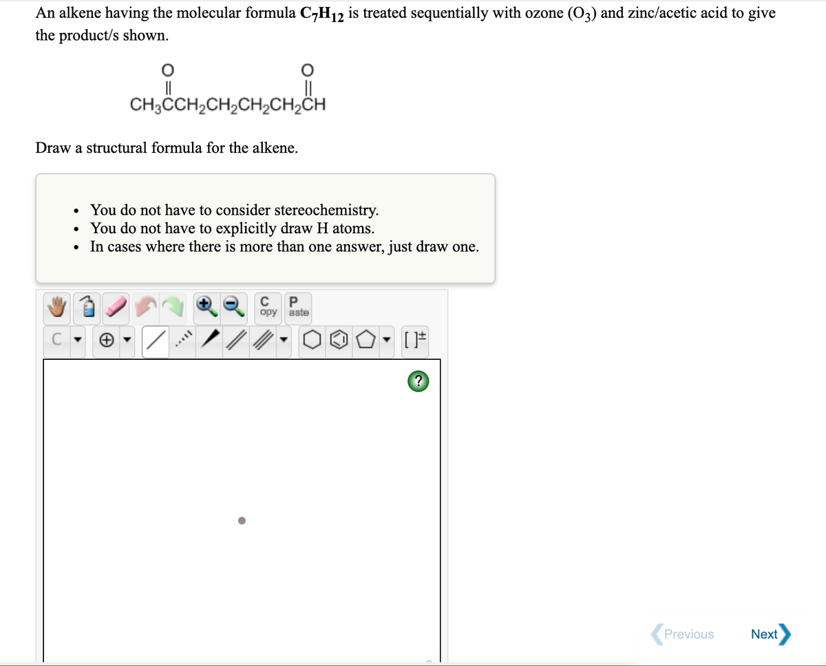 An alkene having the molecular formula C,H12 is treated sequentially with ozone (O3) and zinc/acetic acid to give
the product/s shown.
CH3CH2CH,CH½CH2CH
Draw a structural formula for the alkene.
You do not have to consider stereochemistry.
You do not have to explicitly draw H atoms.
• In cases where there is more than one answer, just draw one.
P
opy
aste
Previous
Next
