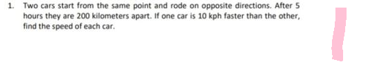 1. Two cars start from the same point and rode on opposite directions. After 5
hours they are 200 kilometers apart. If one car is 10 kph faster than the other,
find the speed of each car.