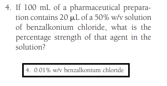 4. If 100 mL of a
pharmaceutical prepara-
tion contains 20 µL of a 50% w/v solution
of benzalkonium chloride, what is the
percentage strength of that agent in the
solution?
4. 0.01% w/v benzalkonium chloride