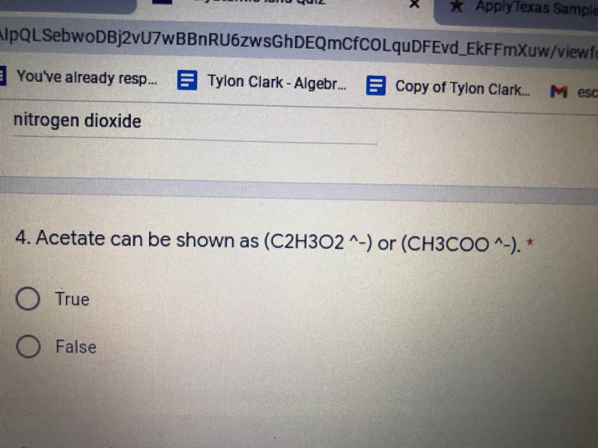 * Apply Texas Sample
AlpQLSebwoDBj2vU7wBBnRU6zwsGhDEQmCfCOLquDFEvd EkFFmXuw/viewfo
E You've already resp...
E Tylon Clark- Algebr..
E Copy of Tylon Clark...
M esc
nitrogen dioxide
4. Acetate can be shown as (C2H3O2 ^-) or (CH3COO ^-). *
O True
O False
