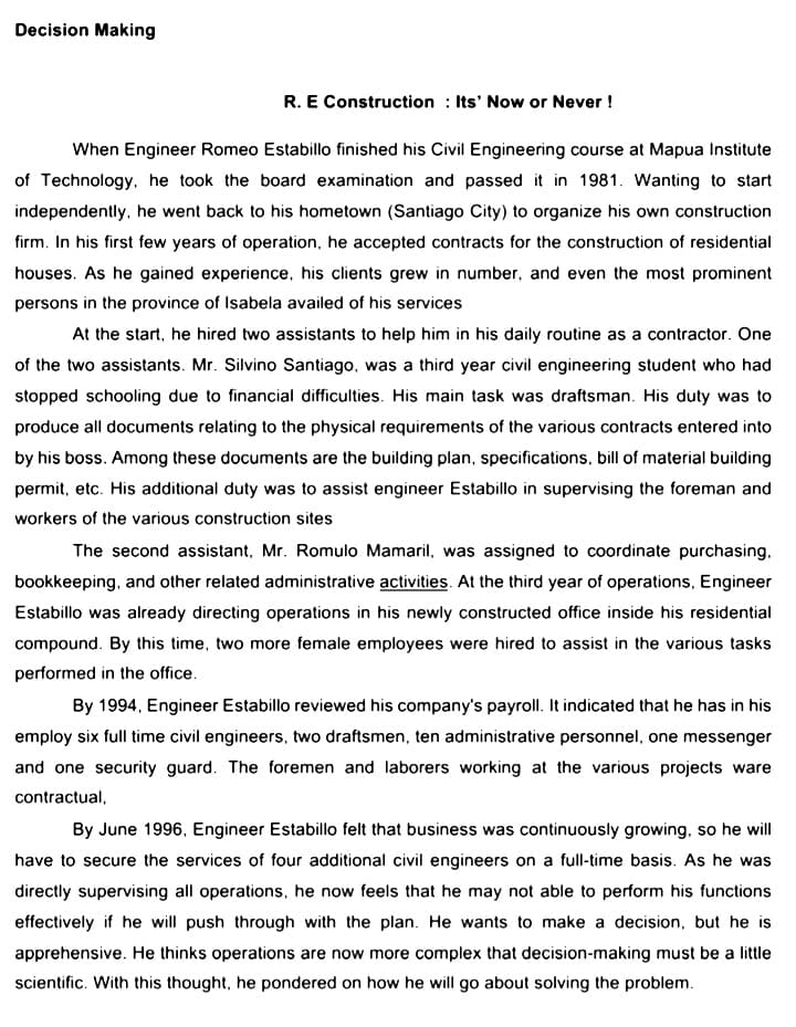 Decision Making
R. E Construction : Its' Now or Never !
When Engineer Romeo Estabillo finished his Civil Engineering course at Mapua Institute
of Technology, he took the board examination and passed it in 1981. Wanting to start
independently, he went back to his hometown (Santiago City) to organize his own construction
firm. In his first few years of operation, he accepted contracts for the construction of residential
houses. As he gained experience, his clients grew in number, and even the most prominent
persons in the province of Isabela availed of his services
At the start, he hired two assistants to help him in his daily routine as a contractor. One
of the two assistants. Mr. Silvino Santiago, was a third year civil engineering student who had
stopped schooling due to financial difficulties. His main task was draftsman. His duty was to
produce all documents relating to the physical requirements of the various contracts entered into
by his boss. Among these documents are the building plan, specifications, bill of material building
permit, etc. His additional duty was to assist engineer Estabillo in supervising the foreman and
workers of the various construction sites
The second assistant, Mr. Romulo Mamaril, was assigned to coordinate purchasing,
bookkeeping, and other related administrative activities. At the third year of operations, Engineer
Estabillo was already directing operations in his newly constructed office inside his residential
compound. By this time, two more female employees were hired to assist in the various tasks
performed in the office.
By 1994, Engineer Estabillo reviewed his company's payroll. It indicated that he has in his
employ six full time civil engineers, two draftsmen, ten administrative personnel, one messenger
and one security guard. The foremen and laborers working at the various projects ware
contractual,
By June 1996, Engineer Estabillo felt that business was continuously growing, so he will
have to secure the services of four additional civil engineers on a full-time basis. As he was
directly supervising all operations, he now feels that he may not able to perform his functions
effectively if he will push through with the plan. He wants to make a decision, but he is
apprehensive. He thinks operations are now more complex that decision-making must be a little
scientific. With this thought, he pondered on how he will go about solving the problem.
