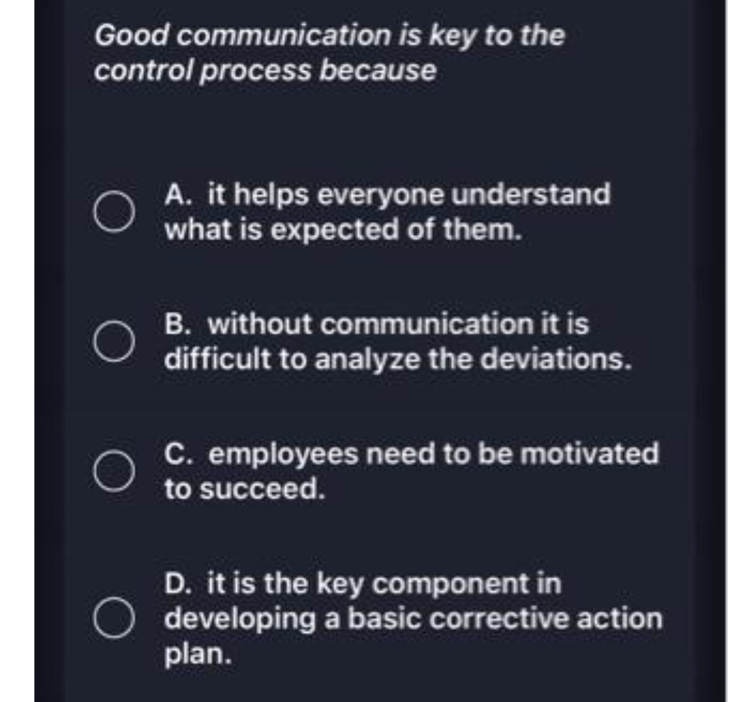 Good communication is key to the
control process because
A. it helps everyone understand
what is expected of them.
B. without communication it is
difficult to analyze the deviations.
C. employees need to be motivated
to succeed.
D. it is the key component in
O developing a basic corrective action
plan.
