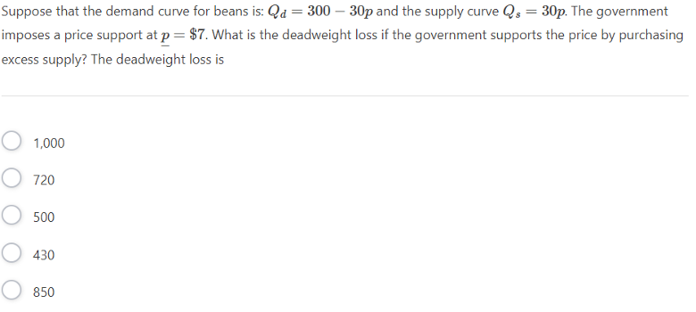 Suppose that the demand curve for beans is: Qd = 300 - 30p and the supply curve Qs = 30p. The government
imposes a price support at p = $7. What is the deadweight loss if the government supports the price by purchasing
excess supply? The deadweight loss is
1,000
720
500
430
850