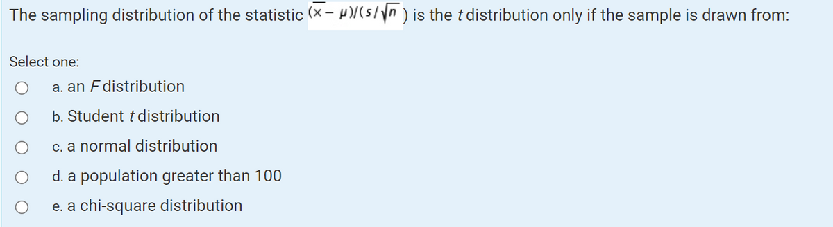 The sampling distribution of the statistic (x-μ)/(s/√) is the t distribution only if the sample is drawn from:
Select one:
a. an F distribution
b. Student t distribution
c. a normal distribution
d. a population greater than 100
e. a chi-square distribution