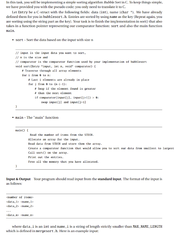 In this task, you will be implementing a simple sorting algorithm Bubble Sort in C. To keep things simple,
we have provided you with the pseudo code; you only need to translate it to C.
Let Entry be a C-struct with the following fields: data (int), name (char *). We have already
defined them for you in bubblesort.h. Entries are sorted by using name as the key (Repeat again, you
are sorting using the string part as the key). Your task is to finish the implementation in sort() that also
takes in a function pointer representing our comparator function: sort and also the main function
main.
• sort - Sort the data based on the input with size n
// input is the input data you want to sort,
// n is the size and
// comparator is the comparator function used by your implementation of bubblesort
void sort (Entry *input, int n, void comparator) {
# Traverse through all array elements
for i from to n:
}
# Last i elements are already in place
for j from to (n-i-1):
main() {
}
.main-The "main" function
#Swap if the element found is greater
#than the next element
if comparator (input[j], input[j+1]) > 0:
swap input[j] and input [j+1]
Read the number of items from the STDIN.
Allocate an array for the input.
Read data from STDIN and store them the array.
Create a comparator function that would allow you to scrt our data from smallest to largest
Call sort() on the array.
Print out the entries.
Free all the memory that you have allocated.
<number of items>
<data_1> <name_1>
<data_2> <name_2>
Input & Output Your program should read input from the standard input. The format of the input is
as follows:
<data_n> <name_n>
where data_i is an int and name_i is a string of length strictly smaller than MAX_NAME_LENGTH
which is defined in mergesort.h. Here is an example input: