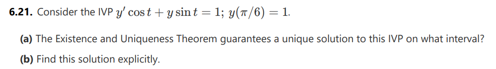 6.21. Consider the IVP y' cost + y sint = 1; y(π/6) = 1.
(a) The Existence and Uniqueness Theorem guarantees a unique solution to this IVP on what interval?
(b) Find this solution explicitly.