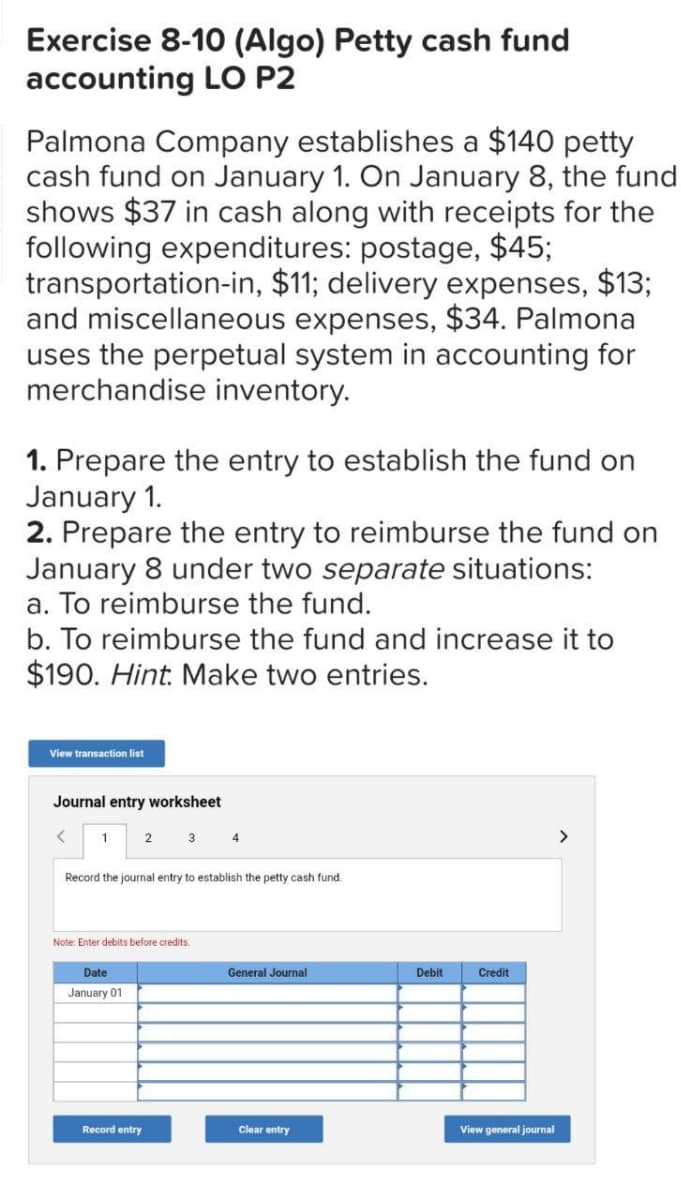 Exercise 8-10 (Algo) Petty cash fund
accounting LO P2
Palmona Company establishes a $140 petty
cash fund on January 1. On January 8, the fund
shows $37 in cash along with receipts for the
following expenditures: postage, $45;
transportation-in, $11; delivery expenses, $13;
and miscellaneous expenses, $34. Palmona
uses the perpetual system in accounting for
merchandise inventory.
1. Prepare the entry to establish the fund on
January 1.
2. Prepare the entry to reimburse the fund on
January 8 under two separate situations:
a. To reimburse the fund.
b. To reimburse the fund and increase it to
$190. Hint. Make two entries.
View transaction list
Journal entry worksheet
<
1
2
Date
January 01
3
Record the journal entry to establish the petty cash fund.
Note: Enter debits before credits.
Record entry
4
General Journal
Clear entry
Debit
Credit
View general journal
>