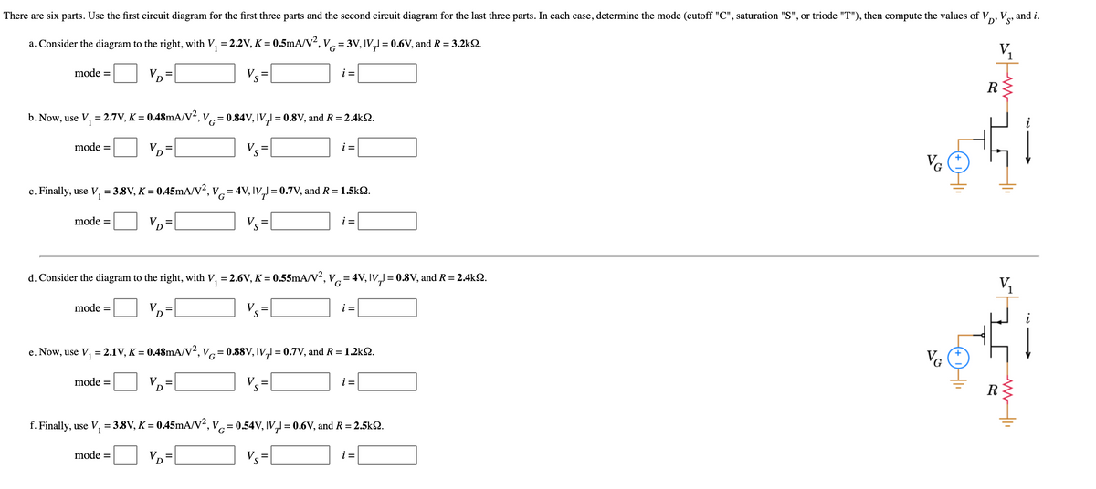 There are six parts. Use the first circuit diagram for the first three parts and the second circuit diagram for the last three parts. In each case, determine the mode (cutoff "C", saturation "S", or triode "T"), then compute the values of V, Vez and i.
D' 'S'
a. Consider the diagram to the right, with V, = 2.2V, K = 0.5mA/V², Vc =3V, IV,l = 0.6V, and R = 3.2k2.
G
1
mode =
VD
i =
R
b. Now, use V, = 2.7V, K = 0.48MA/V², V = 0.84V, IV,I = 0.8V, and R= 2.4k2.
mode =
VD=
Vs=|
i =
VG
c. Finally, use V, = 3.8V, K = 0.45mA/V², V = 4V, IV, = 0.7V, and R= 1.5k2.
mode =
VD
Vs=|
i =
d. Consider the diagram to the right, with V, = 2.6V, K = 0.55mA/V², V.=4V, IV,J = 0.8V, and R = 2.4k.
V,
G
mode =
VD
i =
%3D
e. Now, use V, = 2.1V, K = 0.48mA/v², Vc= 0.88V, IV,l = 0.7V, and R =1.2k2.
VG
mode =
V
i =
f. Finally, use V, = 3.8V, K = 0.45mA/V², V = 0.54V, IV, = 0.6V, and R = 2.5k2.
mode =
VD=
Vs
i =
To
