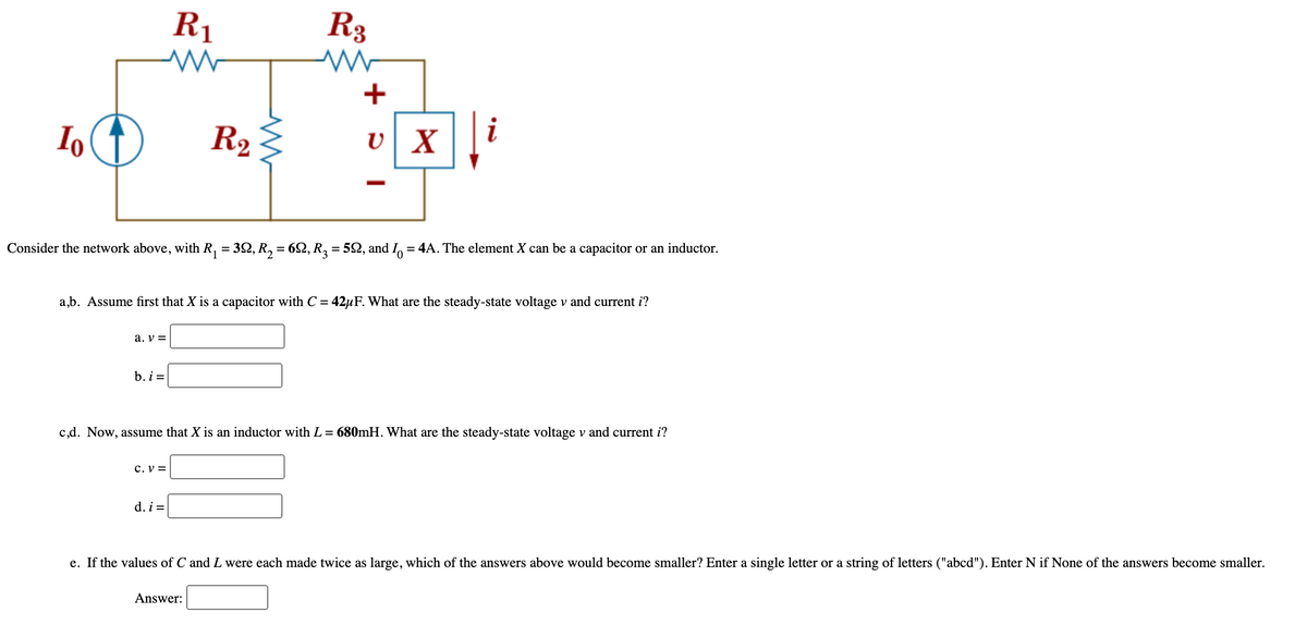 R1
R3
+
Io
R2
x i
Consider the network above, with R, = 32, R, = 62, R2 = 52, and I, = 4A. The element X can be a capacitor or an inductor.
a,b. Assume first that X is a capacitor with C = 42µF. What are the steady-state voltage v and current i?
a. v =
b. i =
c,d. Now, assume that X is an inductor with L = 680mH. What are the steady-state voltage v and current i?
C. V =
d. i =
e. If the values of C and L were each made twice as large, which of the answers above would become smaller? Enter a single letter or a string of letters ("abcd"). Enter N if None of the answers become smaller.
Answer:
