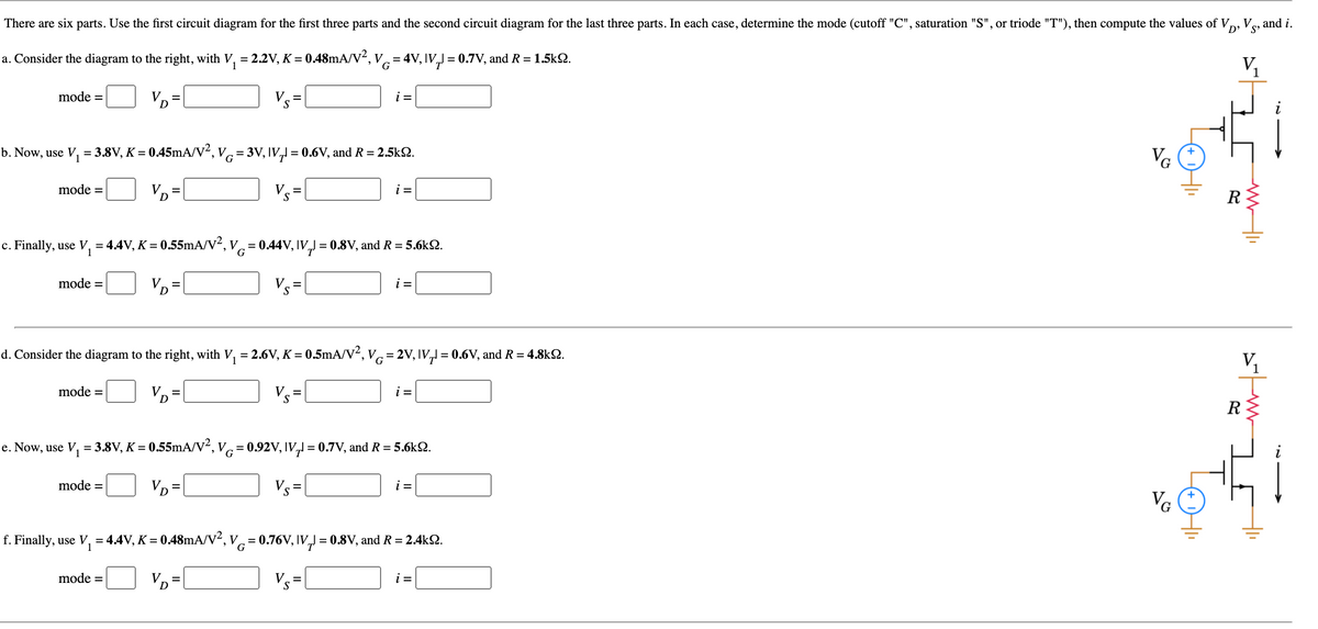 There are six parts. Use the first circuit diagram for the first three parts and the second circuit diagram for the last three parts. In each case, determine the mode (cutoff "C", saturation "S", or triode "T"), then compute the values of V, V«, and i.
S'
a. Consider the diagram to the right, with V, = 2.2V, K = 0.48mA/V², v= 4V, IV,J = 0.7V, and R = 1.5k2.
V1
G
mode =
VD=
Vs =
i =
b. Now, use V, = 3.8V, K = 0.45mA/V², vc=3V, IV, = 0.6V, and R = 2.5kS.
VG
mode =
V.
S
VD=
i =
%3D
R
c. Finally, use V, = 4.4V, K = 0.55mA/V², V= 0.44V, IV,J = 0.8V, and R = 5.6k2.
G
mode =
V. =
i =
%3D
d. Consider the diagram to the right, with V, = 2.6V, K = 0.5mA/V², Vc = 2V, IV,1 = 0.6V, and R = 4.8k2.
%3D
V,
mode =
V. =
S
i =
V =
R
e. Now, use V, = 3.8V, K = 0.55mA/V², V= 0.92V, IV, = 0.7V, and R = 5.6kS.
mode =
VD =
V.
i =
VG
f. Finally, use V, = 4.4V, K = 0.48mA/V², V= 0.76V, IV,J = 0.8V, and R = 2.4kQ.
mode =
VD=
Vs =
i =
두
To
