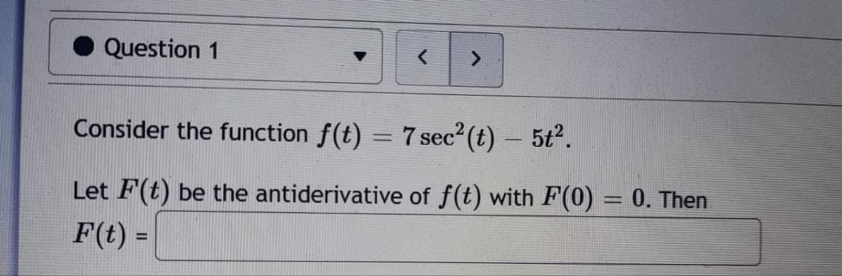 Question 1
>
Consider the function f(t) = 7 sec²(t) – 5t².
Let F(t) be the antiderivative of f(t) with F(0) = 0. Then
F(t) =